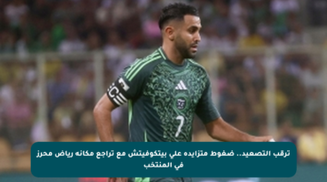 ترقب التصعيد.. ضغوط متزايدة على بيتكوفيتش مع تراجع مكانة رياض محرز في المنتخب